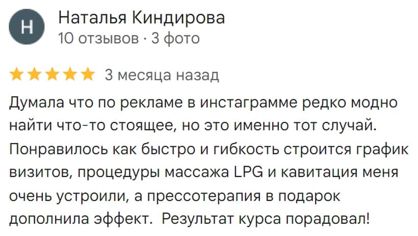Отзыв на Google: Наталья Киндирова, 5 звёзд. «Думала что по рекламе в инстаграмме редко можно найти что-то стоящее, но это именно тот случай. Понравилось как быстро и гибко строится график визитов, процедуры массажа LPG и кавитация меня очень устроили, а прессотерапия в подарок дополнила эффект. Результат курса порадовал!»