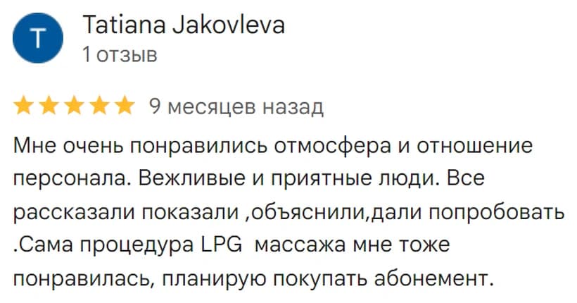Отзыв на Google: Tatiana Jakovleva, 5 звёзд. «Мне очень понравились атмосфера и отношение персонала. Вежливые и приятные люди. Всё рассказали, показали, объяснили, дали попробовать. Сама процедура LPG-массажа мне тоже понравилась, планирую покупать абонемент.»